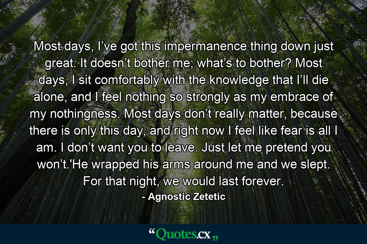 Most days, I’ve got this impermanence thing down just great. It doesn’t bother me; what’s to bother? Most days, I sit comfortably with the knowledge that I’ll die alone, and I feel nothing so strongly as my embrace of my nothingness. Most days don’t really matter, because there is only this day, and right now I feel like fear is all I am. I don’t want you to leave. Just let me pretend you won’t.'He wrapped his arms around me and we slept. For that night, we would last forever. - Quote by Agnostic Zetetic