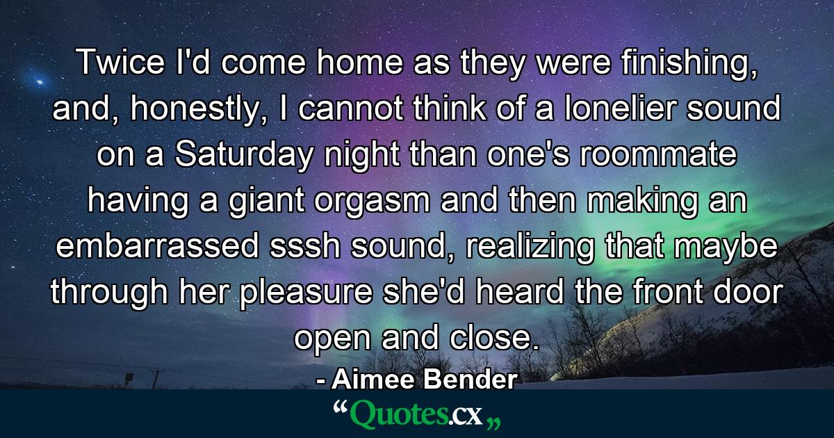 Twice I'd come home as they were finishing, and, honestly, I cannot think of a lonelier sound on a Saturday night than one's roommate having a giant orgasm and then making an embarrassed sssh sound, realizing that maybe through her pleasure she'd heard the front door open and close. - Quote by Aimee Bender