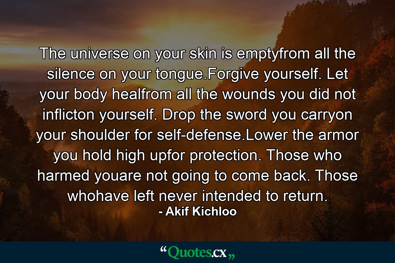 The universe on your skin is emptyfrom all the silence on your tongue.Forgive yourself. Let your body healfrom all the wounds you did not inflicton yourself. Drop the sword you carryon your shoulder for self-defense.Lower the armor you hold high upfor protection. Those who harmed youare not going to come back. Those whohave left never intended to return. - Quote by Akif Kichloo