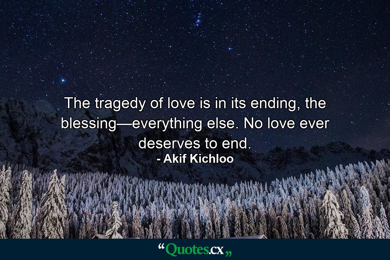 The tragedy of love is in its ending, the blessing—everything else. No love ever deserves to end. - Quote by Akif Kichloo