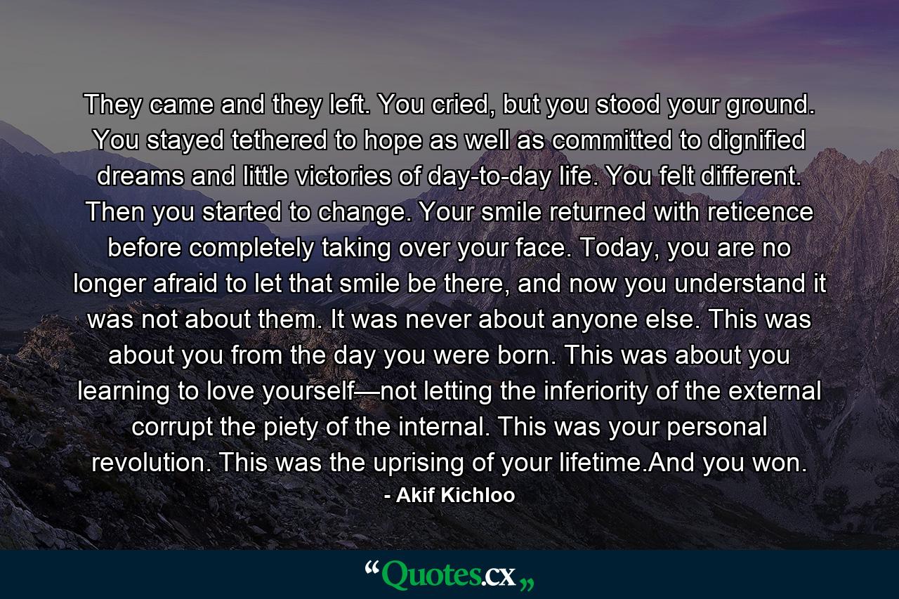 They came and they left. You cried, but you stood your ground. You stayed tethered to hope as well as committed to dignified dreams and little victories of day-to-day life. You felt different. Then you started to change. Your smile returned with reticence before completely taking over your face. Today, you are no longer afraid to let that smile be there, and now you understand it was not about them. It was never about anyone else. This was about you from the day you were born. This was about you learning to love yourself—not letting the inferiority of the external corrupt the piety of the internal. This was your personal revolution. This was the uprising of your lifetime.And you won. - Quote by Akif Kichloo