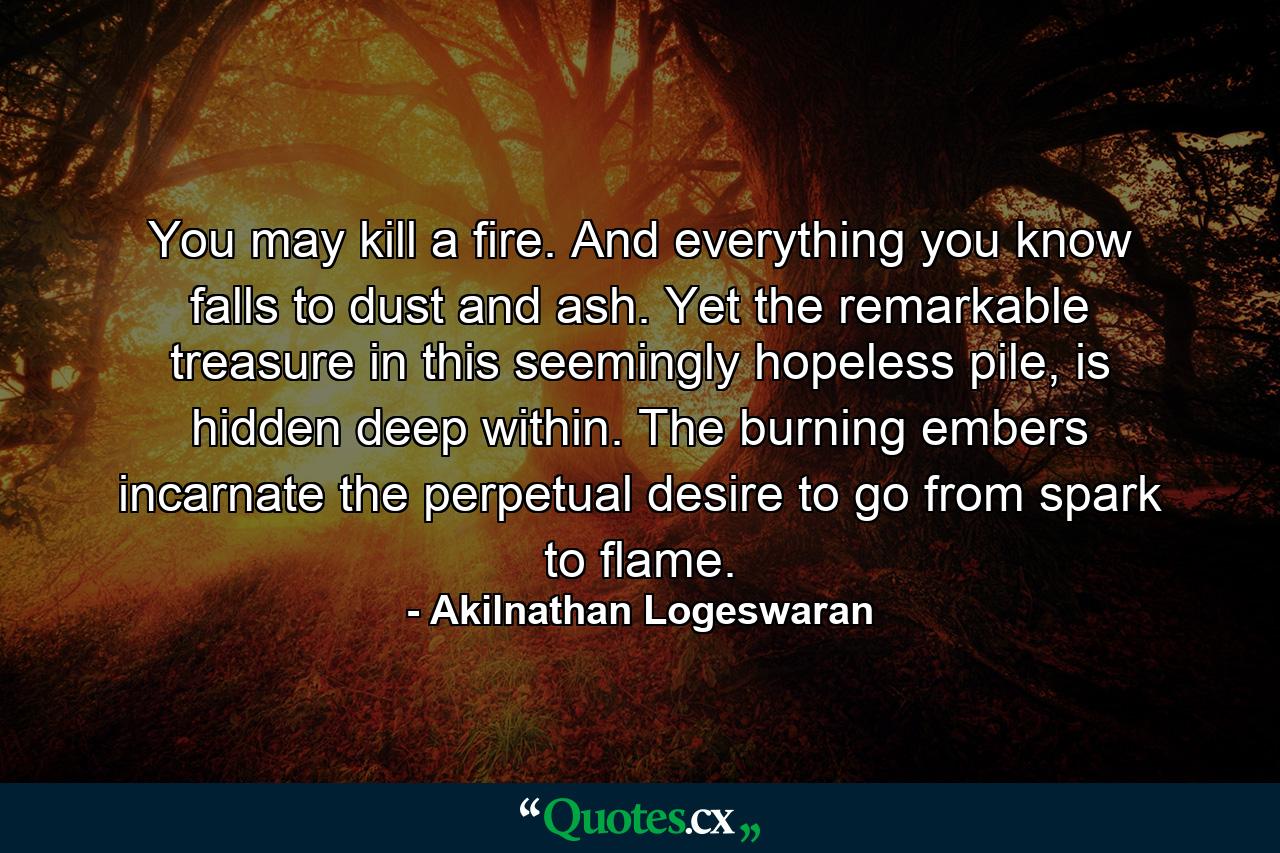 You may kill a fire. And everything you know falls to dust and ash. Yet the remarkable treasure in this seemingly hopeless pile, is hidden deep within. The burning embers incarnate the perpetual desire to go from spark to flame. - Quote by Akilnathan Logeswaran