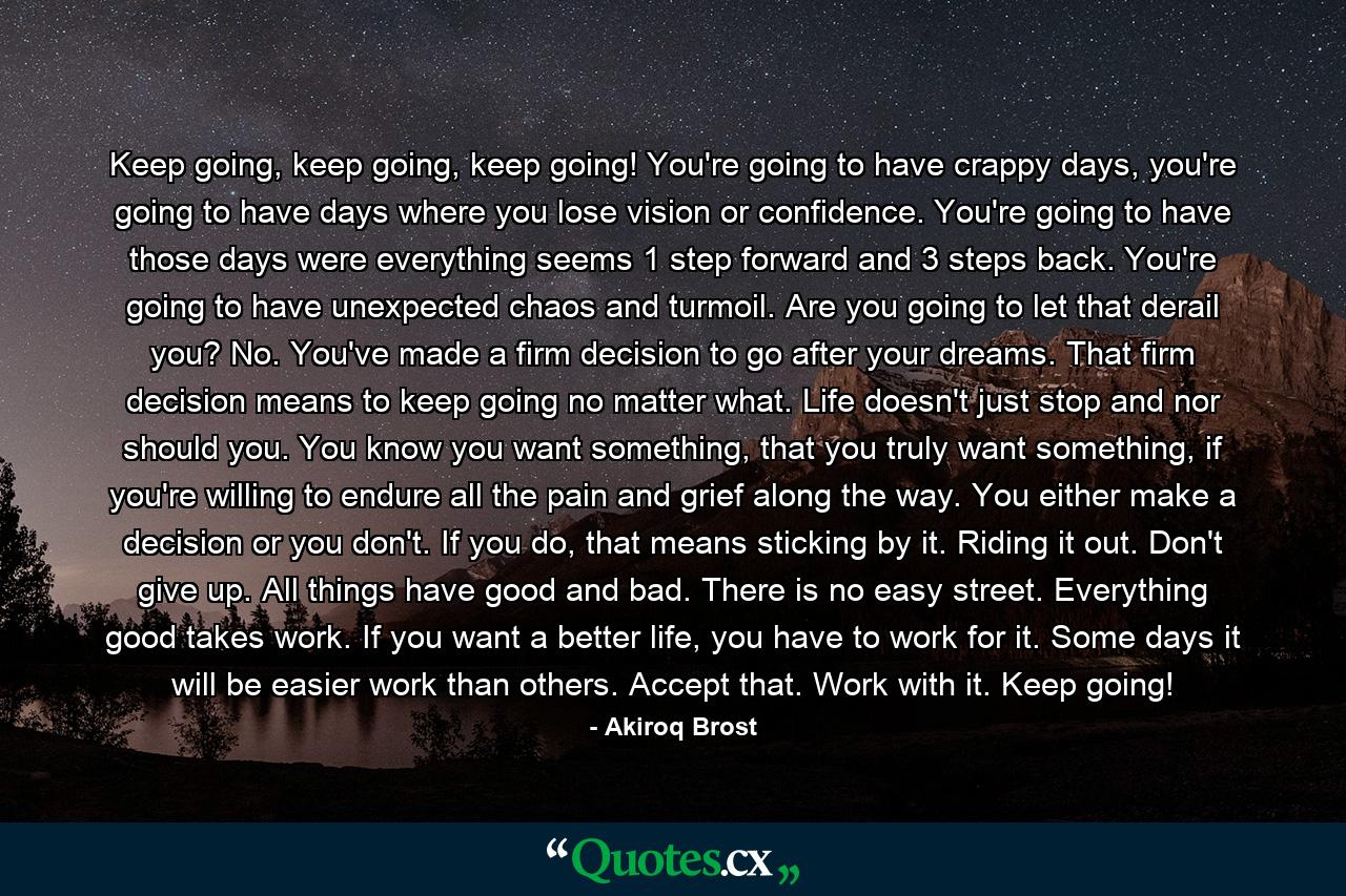 Keep going, keep going, keep going! You're going to have crappy days, you're going to have days where you lose vision or confidence. You're going to have those days were everything seems 1 step forward and 3 steps back. You're going to have unexpected chaos and turmoil. Are you going to let that derail you? No. You've made a firm decision to go after your dreams. That firm decision means to keep going no matter what. Life doesn't just stop and nor should you. You know you want something, that you truly want something, if you're willing to endure all the pain and grief along the way. You either make a decision or you don't. If you do, that means sticking by it. Riding it out. Don't give up. All things have good and bad. There is no easy street. Everything good takes work. If you want a better life, you have to work for it. Some days it will be easier work than others. Accept that. Work with it. Keep going! - Quote by Akiroq Brost