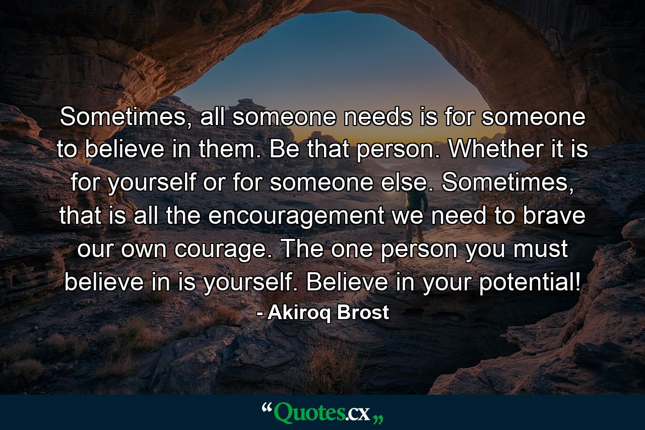 Sometimes, all someone needs is for someone to believe in them. Be that person. Whether it is for yourself or for someone else. Sometimes, that is all the encouragement we need to brave our own courage. The one person you must believe in is yourself. Believe in your potential! - Quote by Akiroq Brost