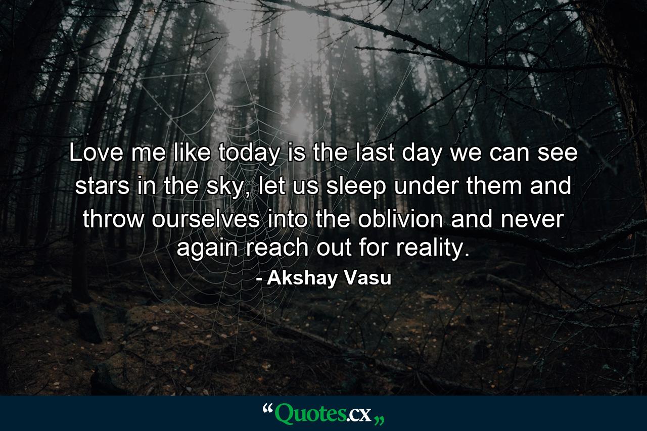 Love me like today is the last day we can see stars in the sky, let us sleep under them and throw ourselves into the oblivion and never again reach out for reality. - Quote by Akshay Vasu