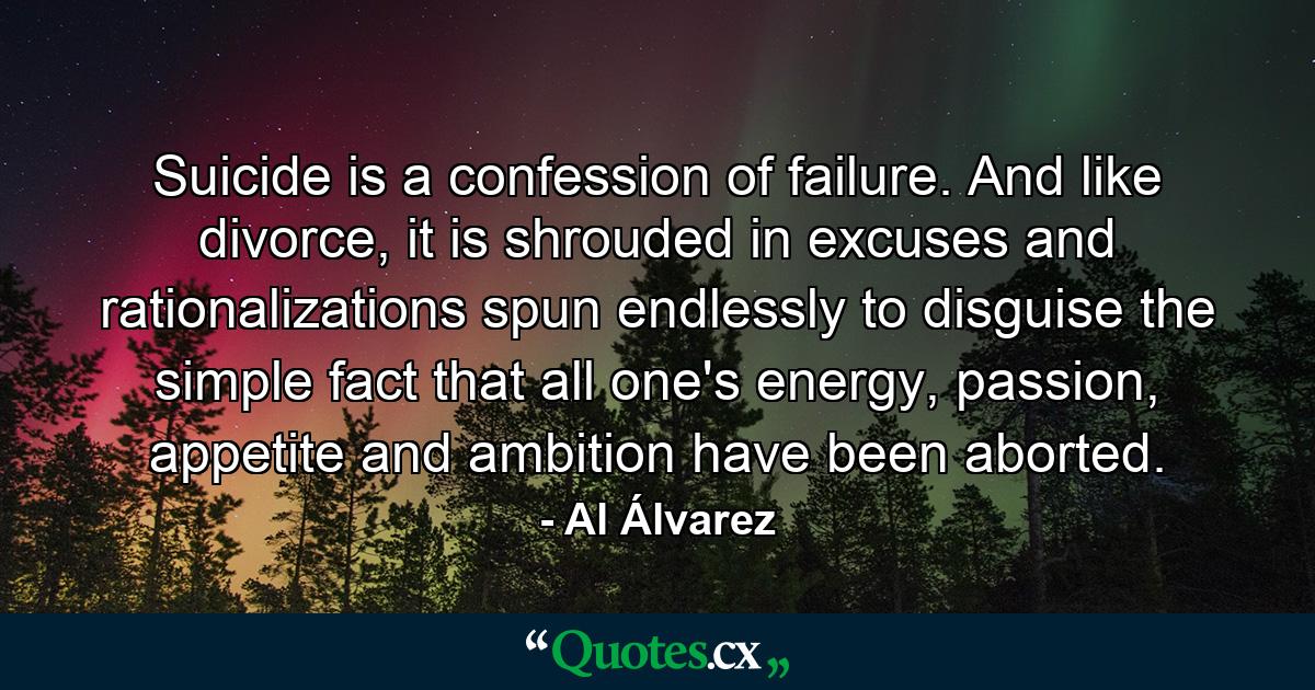 Suicide is a confession of failure. And like divorce, it is shrouded in excuses and rationalizations spun endlessly to disguise the simple fact that all one's energy, passion, appetite and ambition have been aborted. - Quote by Al Álvarez