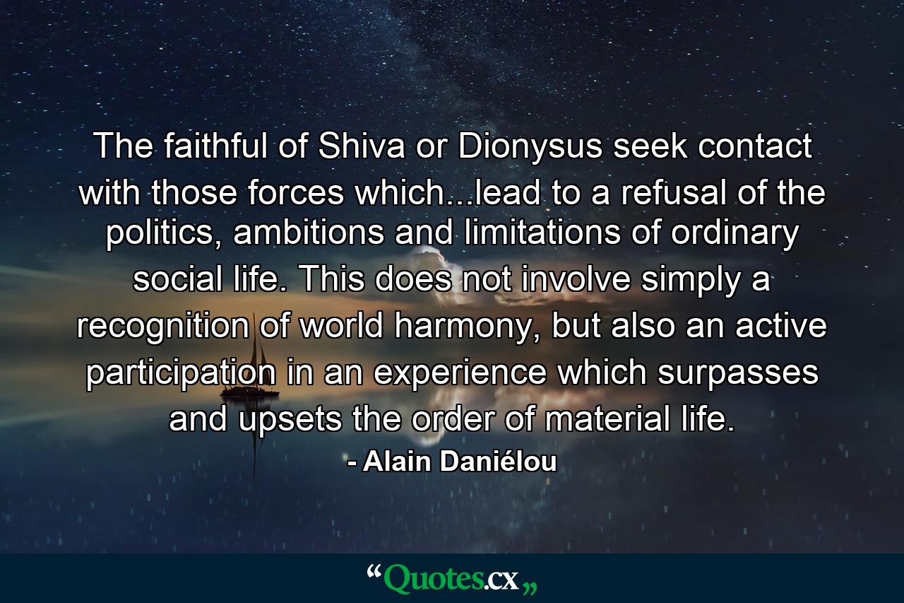 The faithful of Shiva or Dionysus seek contact with those forces which...lead to a refusal of the politics, ambitions and limitations of ordinary social life. This does not involve simply a recognition of world harmony, but also an active participation in an experience which surpasses and upsets the order of material life. - Quote by Alain Daniélou