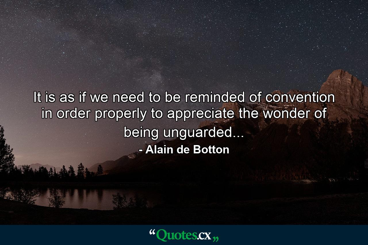 It is as if we need to be reminded of convention in order properly to appreciate the wonder of being unguarded... - Quote by Alain de Botton