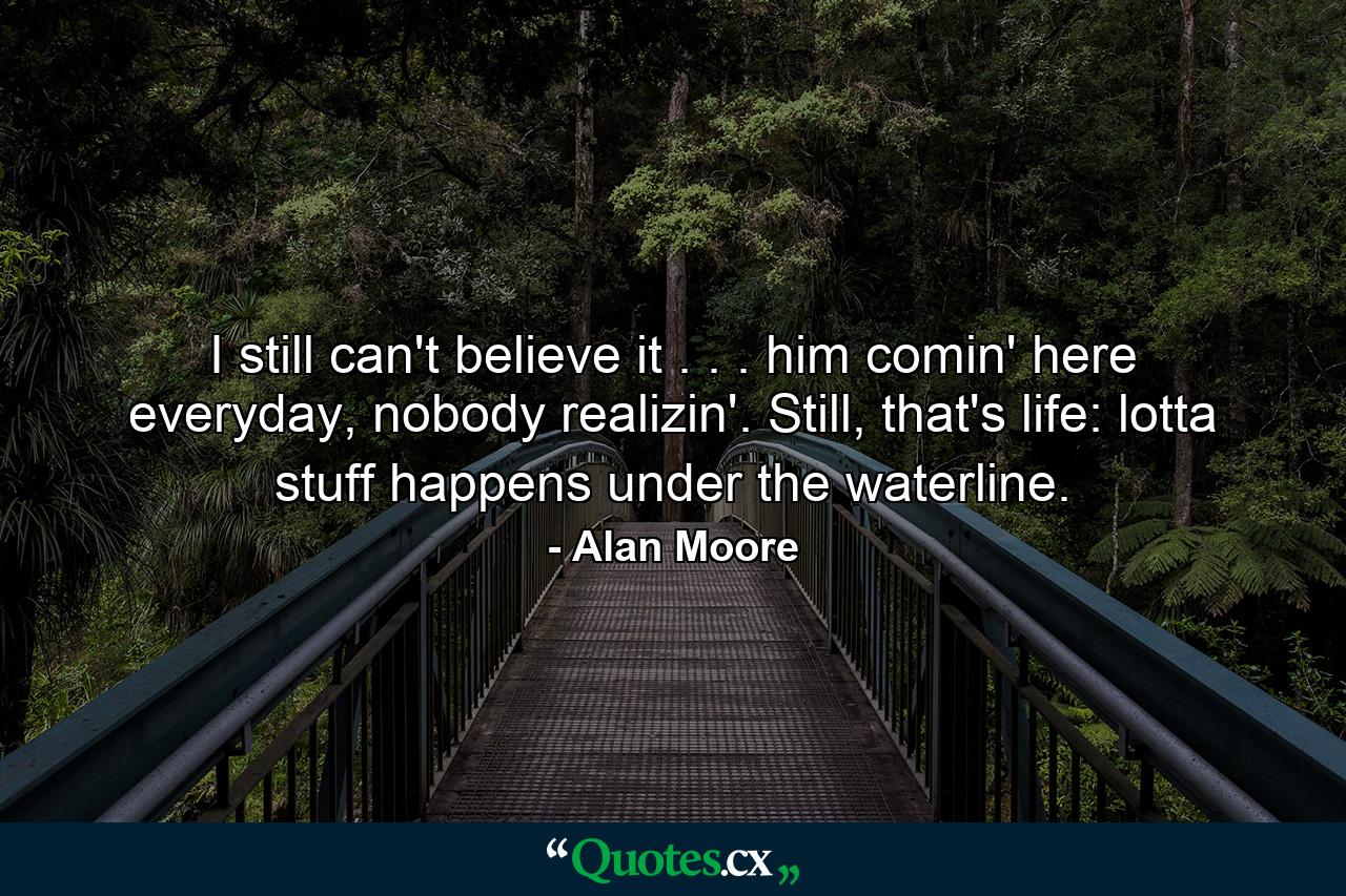 I still can't believe it . . . him comin' here everyday, nobody realizin'. Still, that's life: lotta stuff happens under the waterline. - Quote by Alan Moore