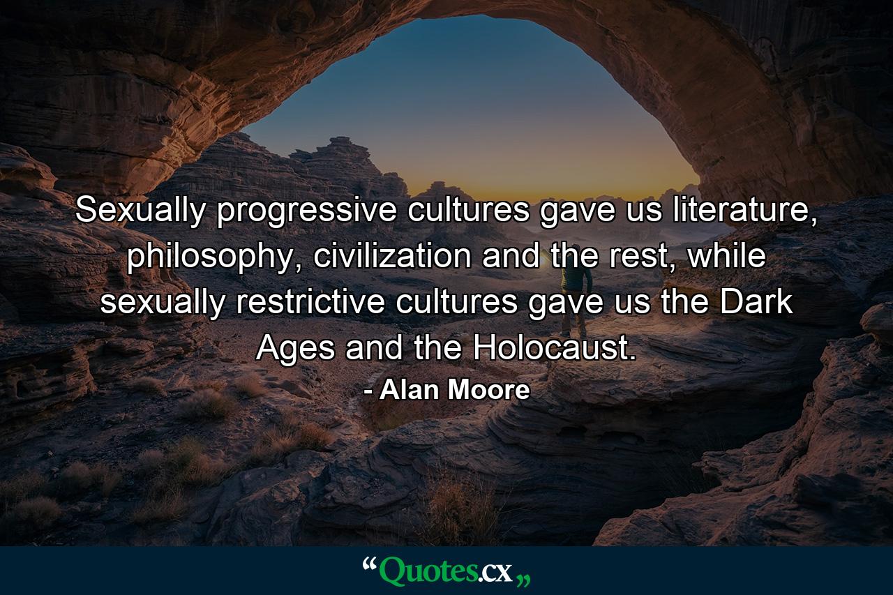 Sexually progressive cultures gave us literature, philosophy, civilization and the rest, while sexually restrictive cultures gave us the Dark Ages and the Holocaust. - Quote by Alan Moore