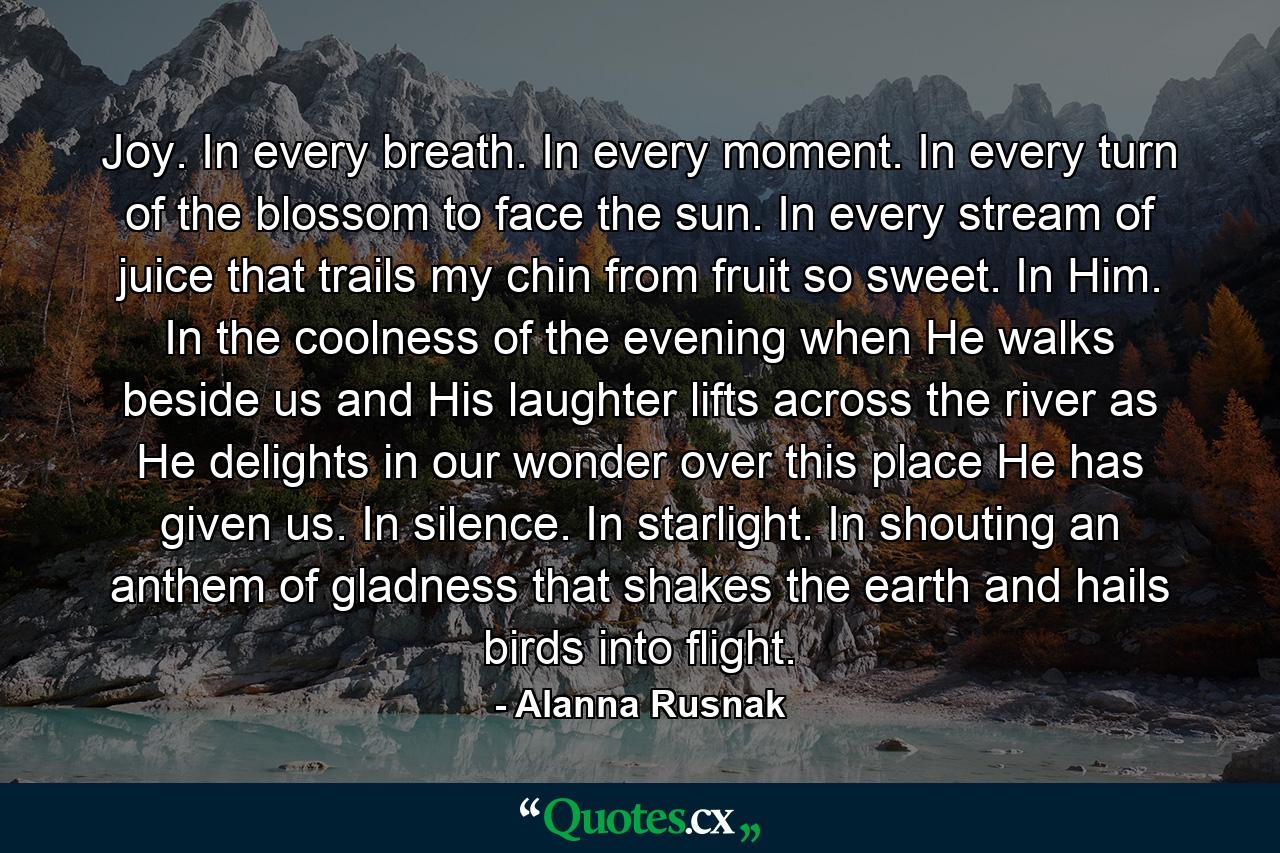 Joy. In every breath. In every moment. In every turn of the blossom to face the sun. In every stream of juice that trails my chin from fruit so sweet. In Him. In the coolness of the evening when He walks beside us and His laughter lifts across the river as He delights in our wonder over this place He has given us. In silence. In starlight. In shouting an anthem of gladness that shakes the earth and hails birds into flight. - Quote by Alanna Rusnak