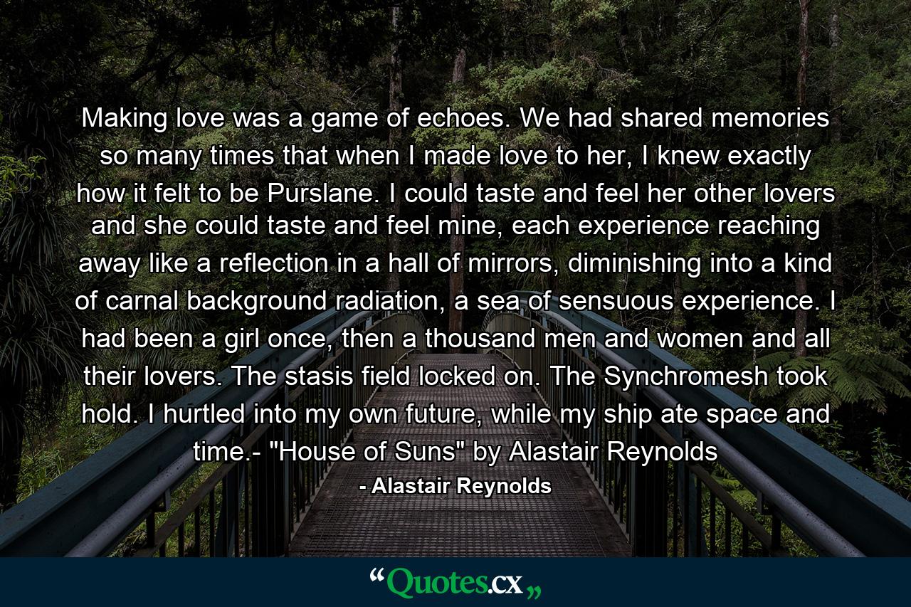 Making love was a game of echoes. We had shared memories so many times that when I made love to her, I knew exactly how it felt to be Purslane. I could taste and feel her other lovers and she could taste and feel mine, each experience reaching away like a reflection in a hall of mirrors, diminishing into a kind of carnal background radiation, a sea of sensuous experience. I had been a girl once, then a thousand men and women and all their lovers. The stasis field locked on. The Synchromesh took hold. I hurtled into my own future, while my ship ate space and time.- 