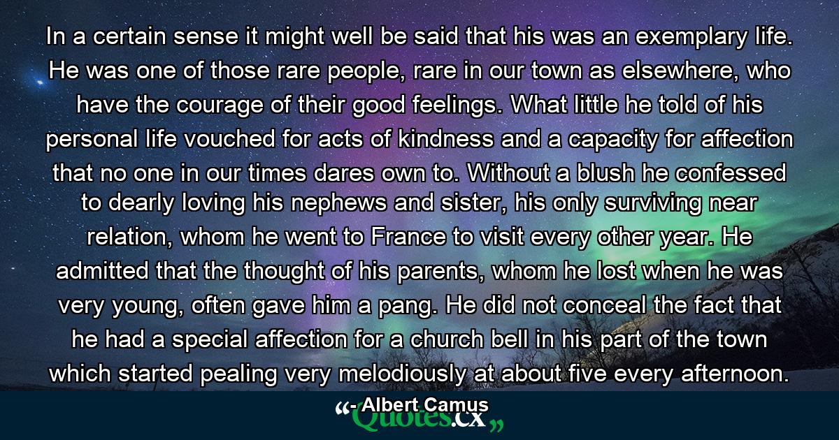 In a certain sense it might well be said that his was an exemplary life. He was one of those rare people, rare in our town as elsewhere, who have the courage of their good feelings. What little he told of his personal life vouched for acts of kindness and a capacity for affection that no one in our times dares own to. Without a blush he confessed to dearly loving his nephews and sister, his only surviving near relation, whom he went to France to visit every other year. He admitted that the thought of his parents, whom he lost when he was very young, often gave him a pang. He did not conceal the fact that he had a special affection for a church bell in his part of the town which started pealing very melodiously at about five every afternoon. - Quote by Albert Camus