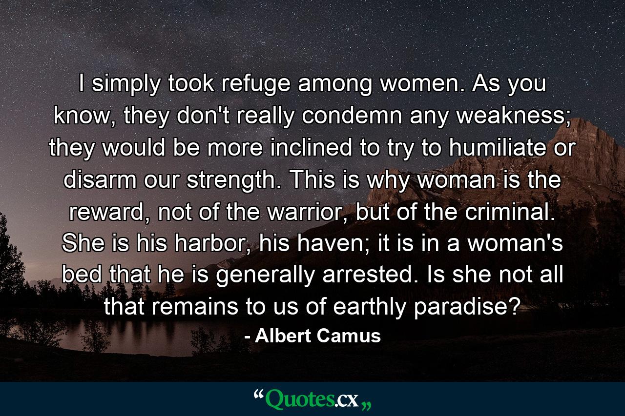 I simply took refuge among women. As you know, they don't really condemn any weakness; they would be more inclined to try to humiliate or disarm our strength. This is why woman is the reward, not of the warrior, but of the criminal. She is his harbor, his haven; it is in a woman's bed that he is generally arrested. Is she not all that remains to us of earthly paradise? - Quote by Albert Camus