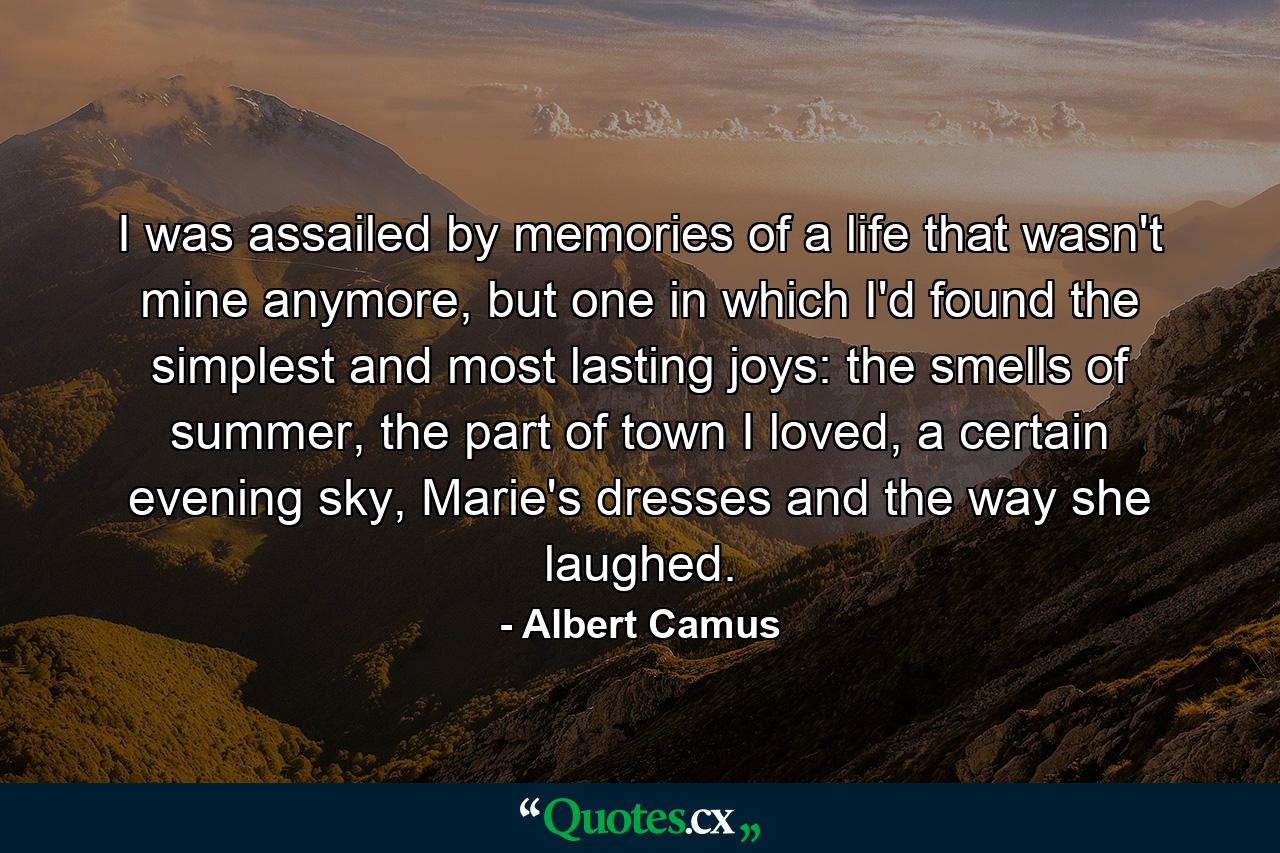 I was assailed by memories of a life that wasn't mine anymore, but one in which I'd found the simplest and most lasting joys: the smells of summer, the part of town I loved, a certain evening sky, Marie's dresses and the way she laughed. - Quote by Albert Camus