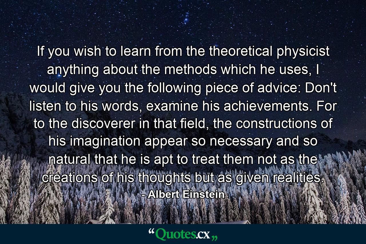 If you wish to learn from the theoretical physicist anything about the methods which he uses, I would give you the following piece of advice: Don't listen to his words, examine his achievements. For to the discoverer in that field, the constructions of his imagination appear so necessary and so natural that he is apt to treat them not as the creations of his thoughts but as given realities. - Quote by Albert Einstein