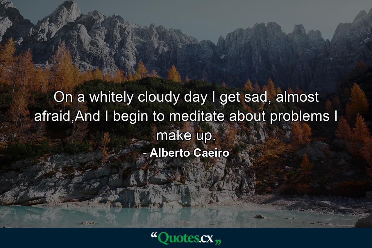 On a whitely cloudy day I get sad, almost afraid,And I begin to meditate about problems I make up. - Quote by Alberto Caeiro