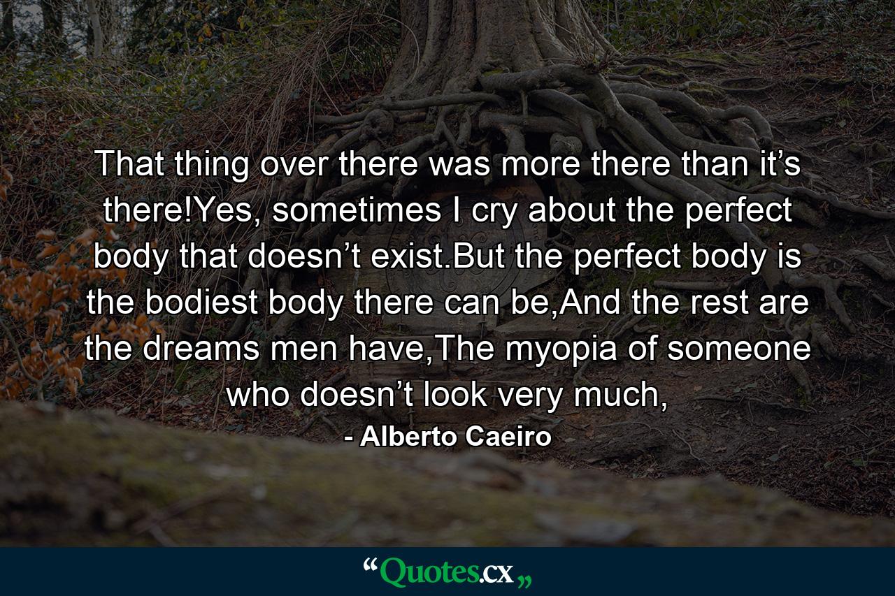 That thing over there was more there than it’s there!Yes, sometimes I cry about the perfect body that doesn’t exist.But the perfect body is the bodiest body there can be,And the rest are the dreams men have,The myopia of someone who doesn’t look very much, - Quote by Alberto Caeiro