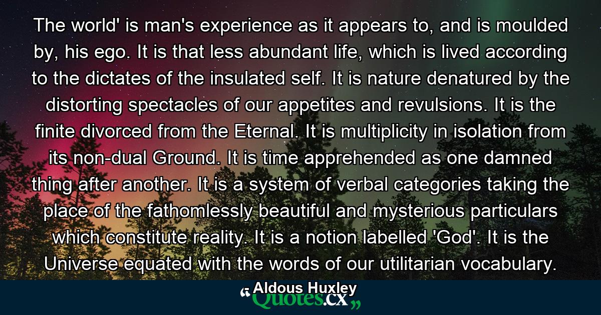 The world' is man's experience as it appears to, and is moulded by, his ego. It is that less abundant life, which is lived according to the dictates of the insulated self. It is nature denatured by the distorting spectacles of our appetites and revulsions. It is the finite divorced from the Eternal. It is multiplicity in isolation from its non-dual Ground. It is time apprehended as one damned thing after another. It is a system of verbal categories taking the place of the fathomlessly beautiful and mysterious particulars which constitute reality. It is a notion labelled 'God'. It is the Universe equated with the words of our utilitarian vocabulary. - Quote by Aldous Huxley