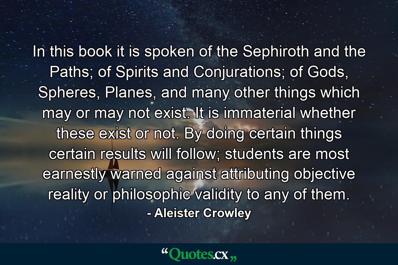 In this book it is spoken of the Sephiroth and the Paths; of Spirits and Conjurations; of Gods, Spheres, Planes, and many other things which may or may not exist. It is immaterial whether these exist or not. By doing certain things certain results will follow; students are most earnestly warned against attributing objective reality or philosophic validity to any of them. - Quote by Aleister Crowley