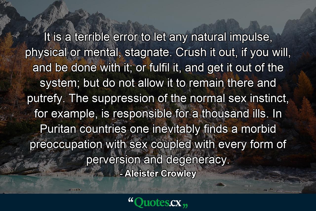 It is a terrible error to let any natural impulse, physical or mental, stagnate. Crush it out, if you will, and be done with it; or fulfil it, and get it out of the system; but do not allow it to remain there and putrefy. The suppression of the normal sex instinct, for example, is responsible for a thousand ills. In Puritan countries one inevitably finds a morbid preoccupation with sex coupled with every form of perversion and degeneracy. - Quote by Aleister Crowley