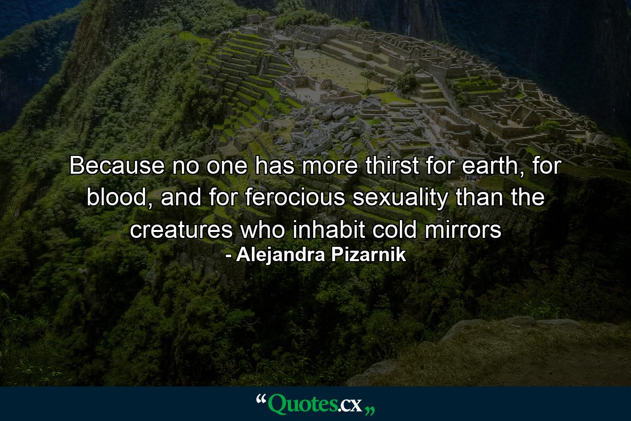 Because no one has more thirst for earth, for blood, and for ferocious sexuality than the creatures who inhabit cold mirrors - Quote by Alejandra Pizarnik