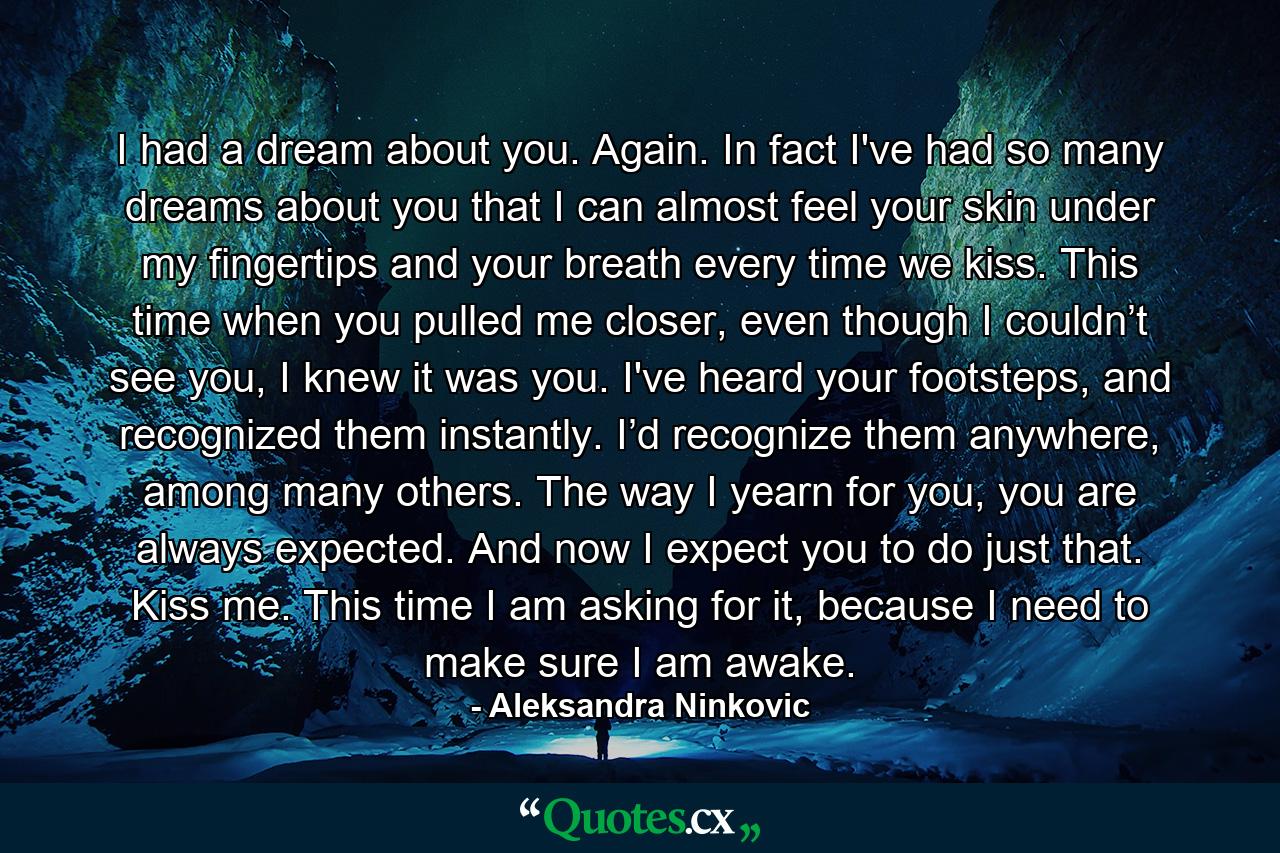 I had a dream about you. Again. In fact I've had so many dreams about you that I can almost feel your skin under my fingertips and your breath every time we kiss. This time when you pulled me closer, even though I couldn’t see you, I knew it was you. I've heard your footsteps, and recognized them instantly. I’d recognize them anywhere, among many others. The way I yearn for you, you are always expected. And now I expect you to do just that. Kiss me. This time I am asking for it, because I need to make sure I am awake. - Quote by Aleksandra Ninkovic