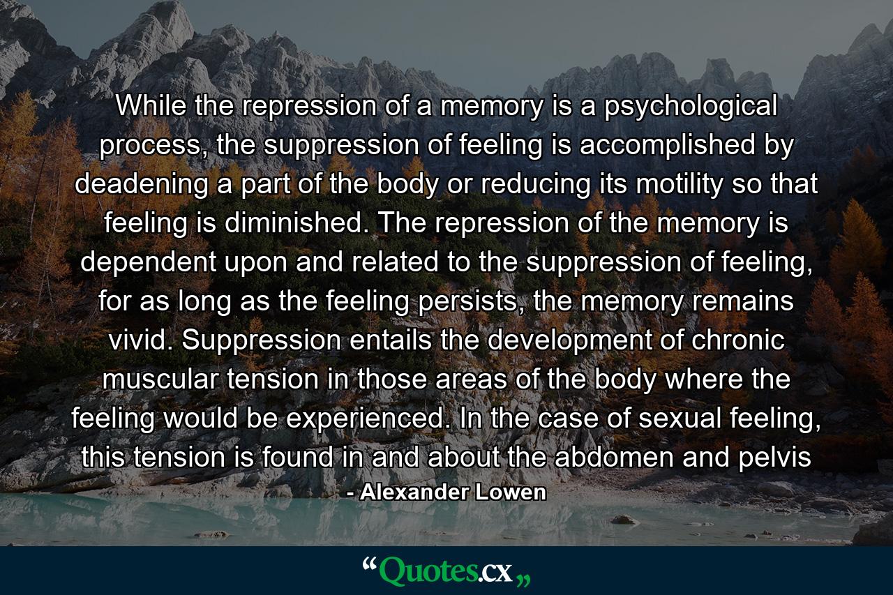 While the repression of a memory is a psychological process, the suppression of feeling is accomplished by deadening a part of the body or reducing its motility so that feeling is diminished. The repression of the memory is dependent upon and related to the suppression of feeling, for as long as the feeling persists, the memory remains vivid. Suppression entails the development of chronic muscular tension in those areas of the body where the feeling would be experienced. In the case of sexual feeling, this tension is found in and about the abdomen and pelvis - Quote by Alexander Lowen