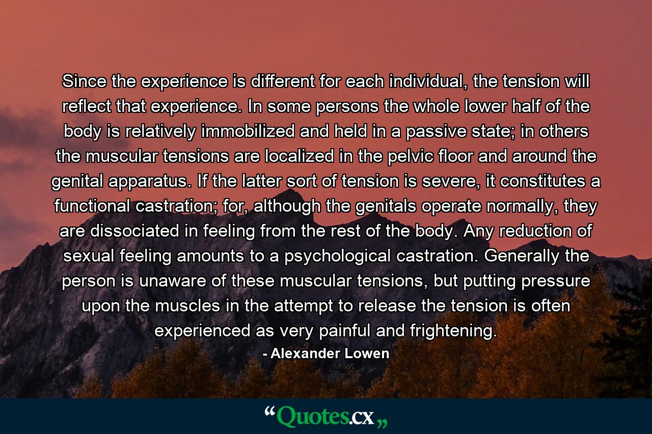 Since the experience is different for each individual, the tension will reflect that experience. In some persons the whole lower half of the body is relatively immobilized and held in a passive state; in others the muscular tensions are localized in the pelvic floor and around the genital apparatus. If the latter sort of tension is severe, it constitutes a functional castration; for, although the genitals operate normally, they are dissociated in feeling from the rest of the body. Any reduction of sexual feeling amounts to a psychological castration. Generally the person is unaware of these muscular tensions, but putting pressure upon the muscles in the attempt to release the tension is often experienced as very painful and frightening. - Quote by Alexander Lowen