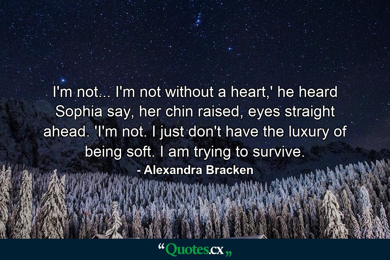 I'm not... I'm not without a heart,' he heard Sophia say, her chin raised, eyes straight ahead. 'I'm not. I just don't have the luxury of being soft. I am trying to survive. - Quote by Alexandra Bracken