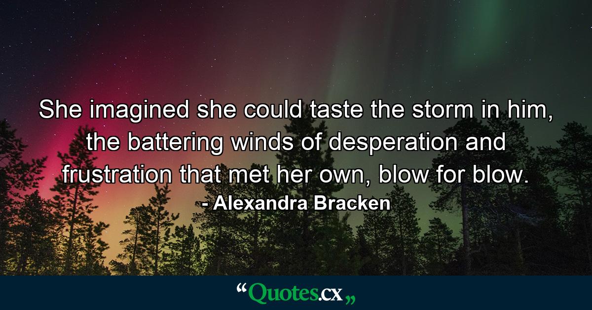 She imagined she could taste the storm in him, the battering winds of desperation and frustration that met her own, blow for blow. - Quote by Alexandra Bracken