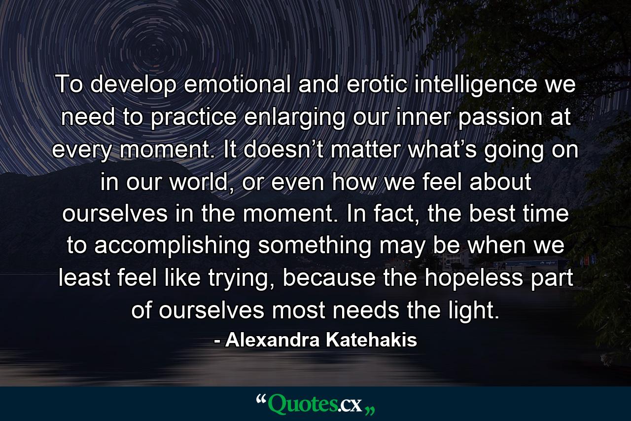 To develop emotional and erotic intelligence we need to practice enlarging our inner passion at every moment. It doesn’t matter what’s going on in our world, or even how we feel about ourselves in the moment. In fact, the best time to accomplishing something may be when we least feel like trying, because the hopeless part of ourselves most needs the light. - Quote by Alexandra Katehakis