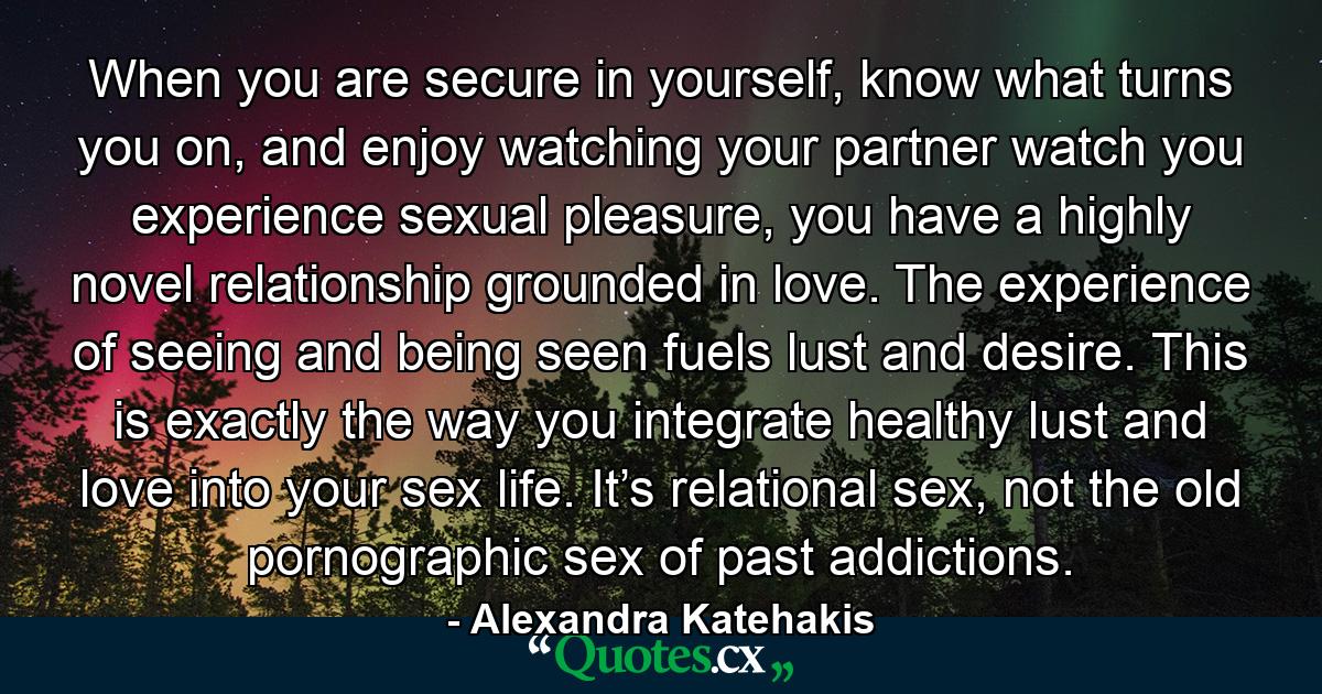 When you are secure in yourself, know what turns you on, and enjoy watching your partner watch you experience sexual pleasure, you have a highly novel relationship grounded in love. The experience of seeing and being seen fuels lust and desire. This is exactly the way you integrate healthy lust and love into your sex life. It’s relational sex, not the old pornographic sex of past addictions. - Quote by Alexandra Katehakis