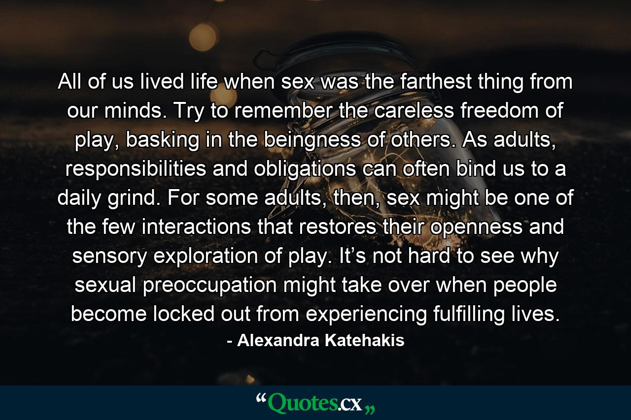 All of us lived life when sex was the farthest thing from our minds. Try to remember the careless freedom of play, basking in the beingness of others. As adults, responsibilities and obligations can often bind us to a daily grind. For some adults, then, sex might be one of the few interactions that restores their openness and sensory exploration of play. It’s not hard to see why sexual preoccupation might take over when people become locked out from experiencing fulfilling lives. - Quote by Alexandra Katehakis