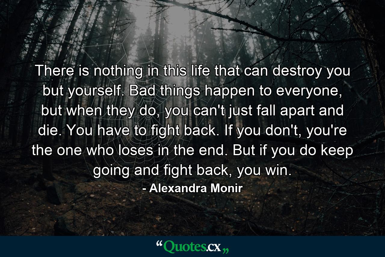 There is nothing in this life that can destroy you but yourself. Bad things happen to everyone, but when they do, you can't just fall apart and die. You have to fight back. If you don't, you're the one who loses in the end. But if you do keep going and fight back, you win. - Quote by Alexandra Monir