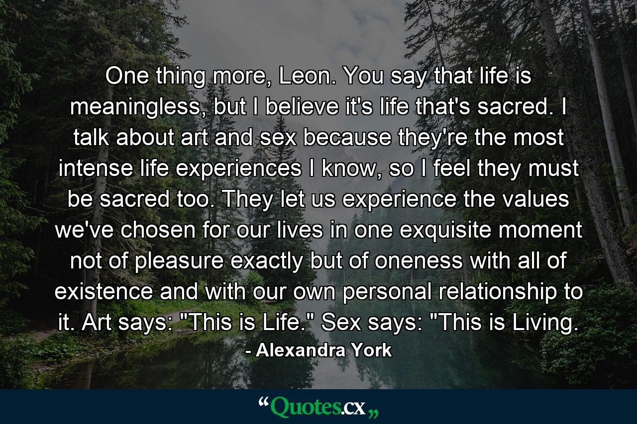 One thing more, Leon. You say that life is meaningless, but I believe it's life that's sacred. I talk about art and sex because they're the most intense life experiences I know, so I feel they must be sacred too. They let us experience the values we've chosen for our lives in one exquisite moment not of pleasure exactly but of oneness with all of existence and with our own personal relationship to it. Art says: 