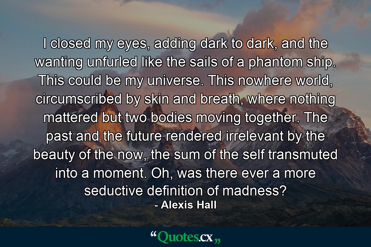 I closed my eyes, adding dark to dark, and the wanting unfurled like the sails of a phantom ship. This could be my universe. This nowhere world, circumscribed by skin and breath, where nothing mattered but two bodies moving together. The past and the future rendered irrelevant by the beauty of the now, the sum of the self transmuted into a moment. Oh, was there ever a more seductive definition of madness? - Quote by Alexis Hall