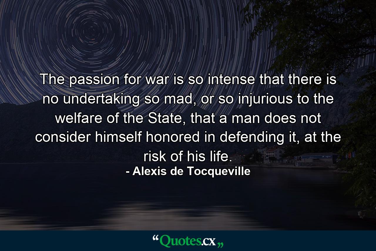 The passion for war is so intense that there is no undertaking so mad, or so injurious to the welfare of the State, that a man does not consider himself honored in defending it, at the risk of his life. - Quote by Alexis de Tocqueville