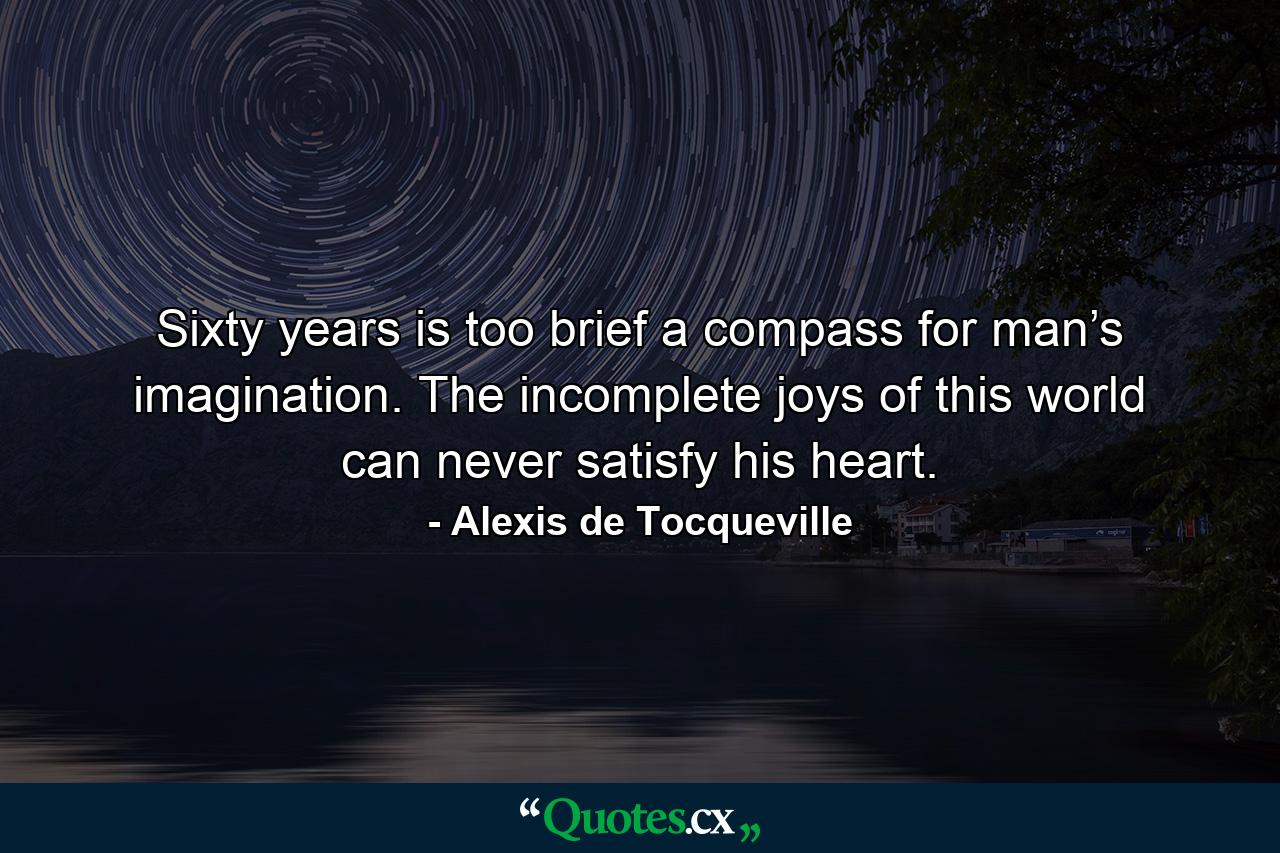 Sixty years is too brief a compass for man’s imagination. The incomplete joys of this world can never satisfy his heart. - Quote by Alexis de Tocqueville