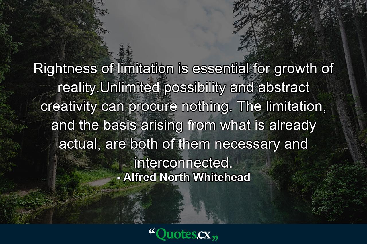 Rightness of limitation is essential for growth of reality.Unlimited possibility and abstract creativity can procure nothing. The limitation, and the basis arising from what is already actual, are both of them necessary and interconnected. - Quote by Alfred North Whitehead