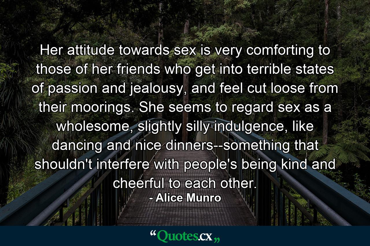 Her attitude towards sex is very comforting to those of her friends who get into terrible states of passion and jealousy, and feel cut loose from their moorings. She seems to regard sex as a wholesome, slightly silly indulgence, like dancing and nice dinners--something that shouldn't interfere with people's being kind and cheerful to each other. - Quote by Alice Munro