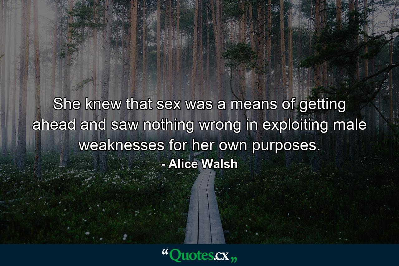 She knew that sex was a means of getting ahead and saw nothing wrong in exploiting male weaknesses for her own purposes. - Quote by Alice Walsh