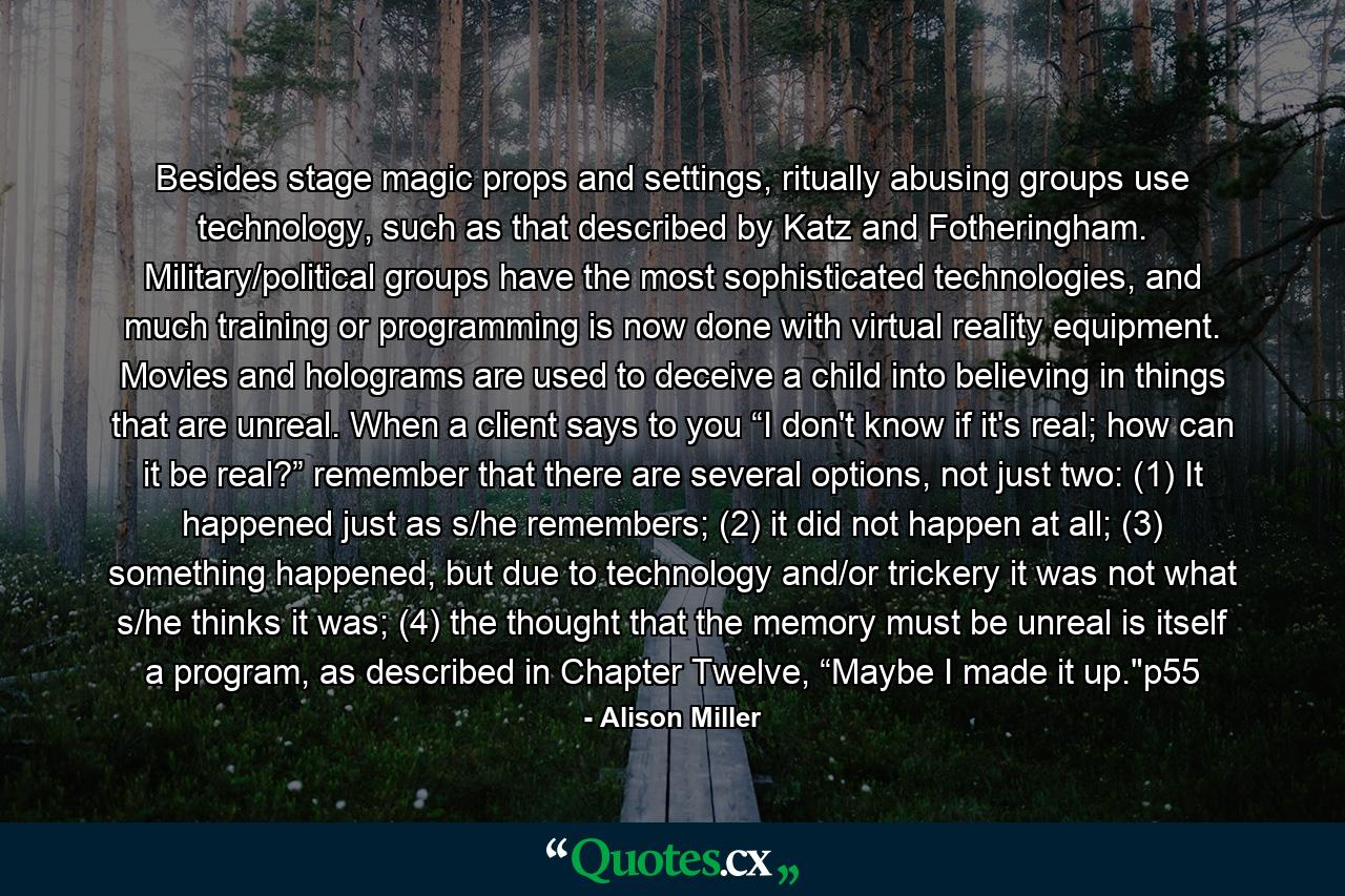 Besides stage magic props and settings, ritually abusing groups use technology, such as that described by Katz and Fotheringham. Military/political groups have the most sophisticated technologies, and much training or programming is now done with virtual reality equipment. Movies and holograms are used to deceive a child into believing in things that are unreal. When a client says to you “I don't know if it's real; how can it be real?” remember that there are several options, not just two: (1) It happened just as s/he remembers; (2) it did not happen at all; (3) something happened, but due to technology and/or trickery it was not what s/he thinks it was; (4) the thought that the memory must be unreal is itself a program, as described in Chapter Twelve, “Maybe I made it up.