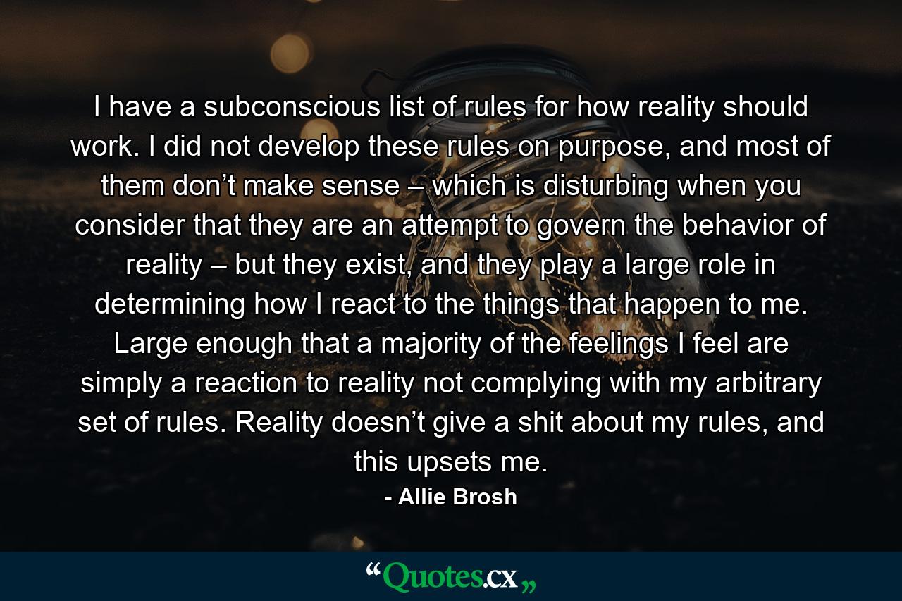 I have a subconscious list of rules for how reality should work. I did not develop these rules on purpose, and most of them don’t make sense – which is disturbing when you consider that they are an attempt to govern the behavior of reality – but they exist, and they play a large role in determining how I react to the things that happen to me. Large enough that a majority of the feelings I feel are simply a reaction to reality not complying with my arbitrary set of rules. Reality doesn’t give a shit about my rules, and this upsets me. - Quote by Allie Brosh