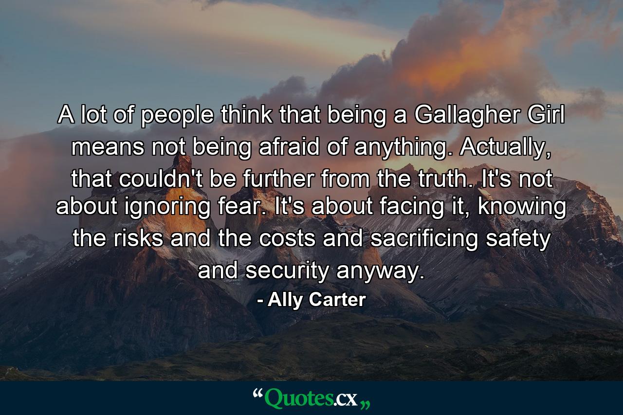 A lot of people think that being a Gallagher Girl means not being afraid of anything. Actually, that couldn't be further from the truth. It's not about ignoring fear. It's about facing it, knowing the risks and the costs and sacrificing safety and security anyway. - Quote by Ally Carter