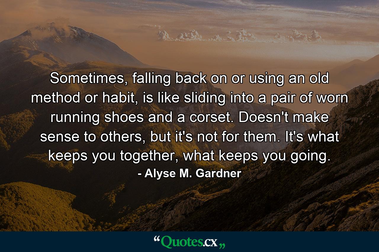 Sometimes, falling back on or using an old method or habit, is like sliding into a pair of worn running shoes and a corset. Doesn't make sense to others, but it's not for them. It's what keeps you together, what keeps you going. - Quote by Alyse M. Gardner