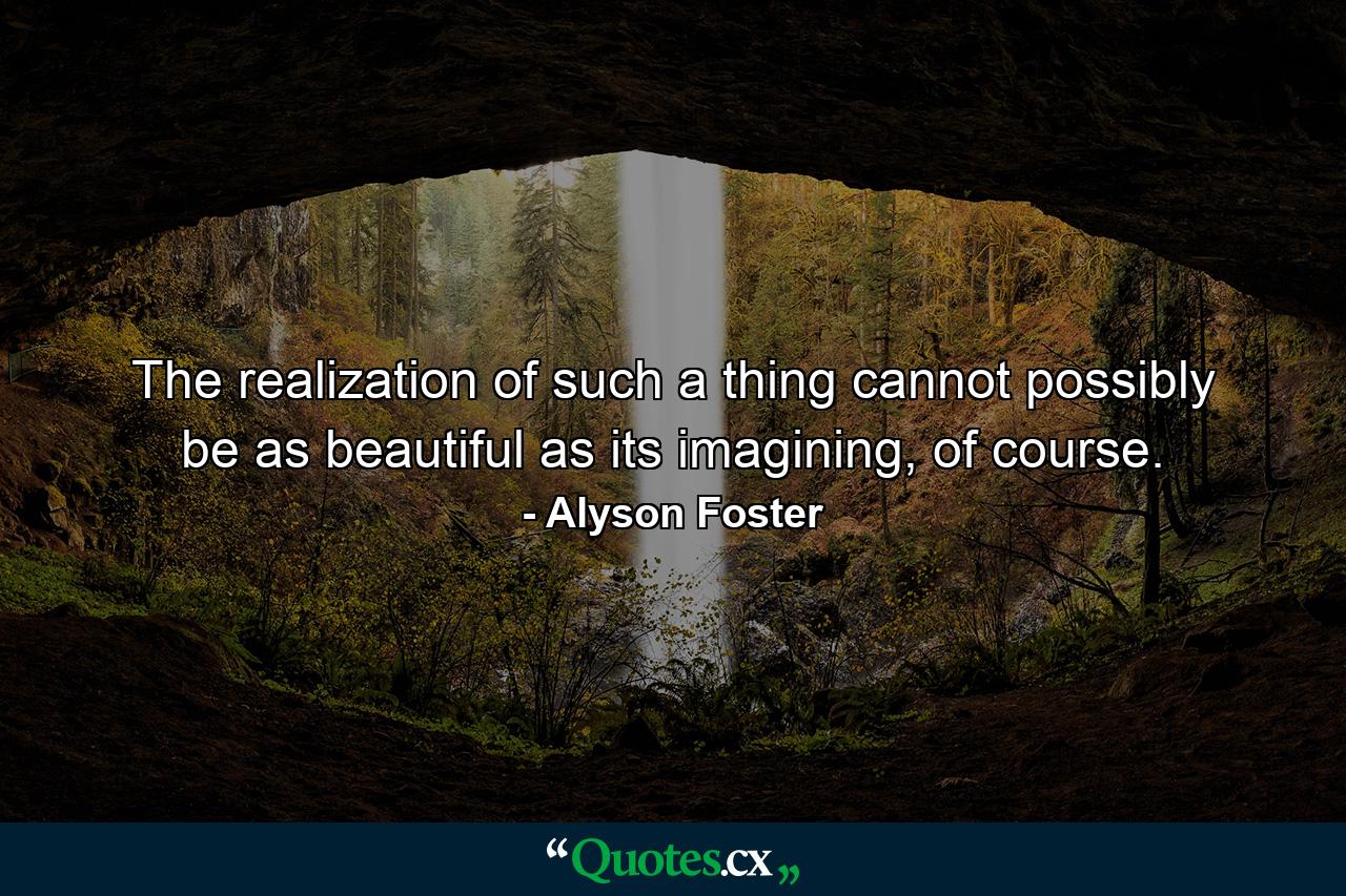 The realization of such a thing cannot possibly be as beautiful as its imagining, of course. - Quote by Alyson Foster