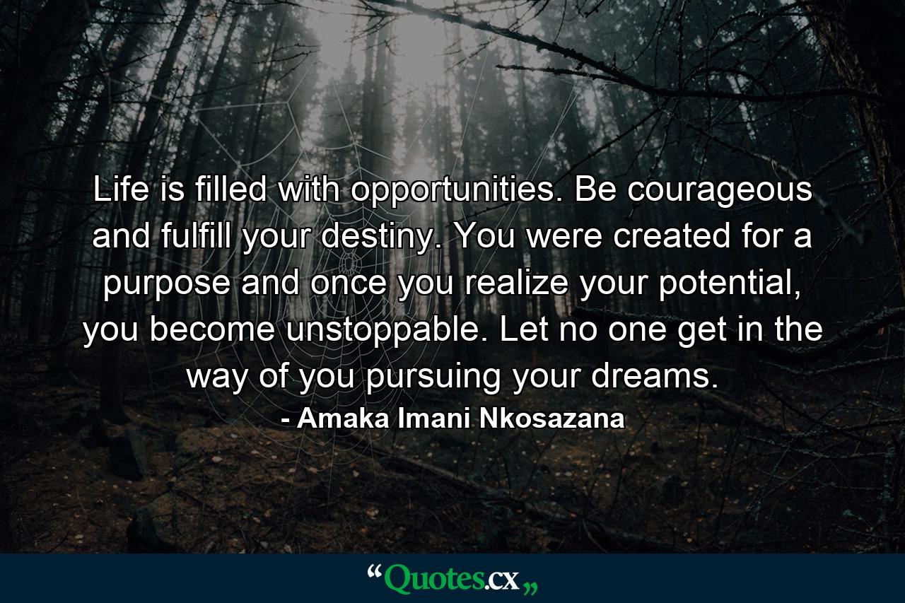 Life is filled with opportunities. Be courageous and fulfill your destiny. You were created for a purpose and once you realize your potential, you become unstoppable. Let no one get in the way of you pursuing your dreams. - Quote by Amaka Imani Nkosazana