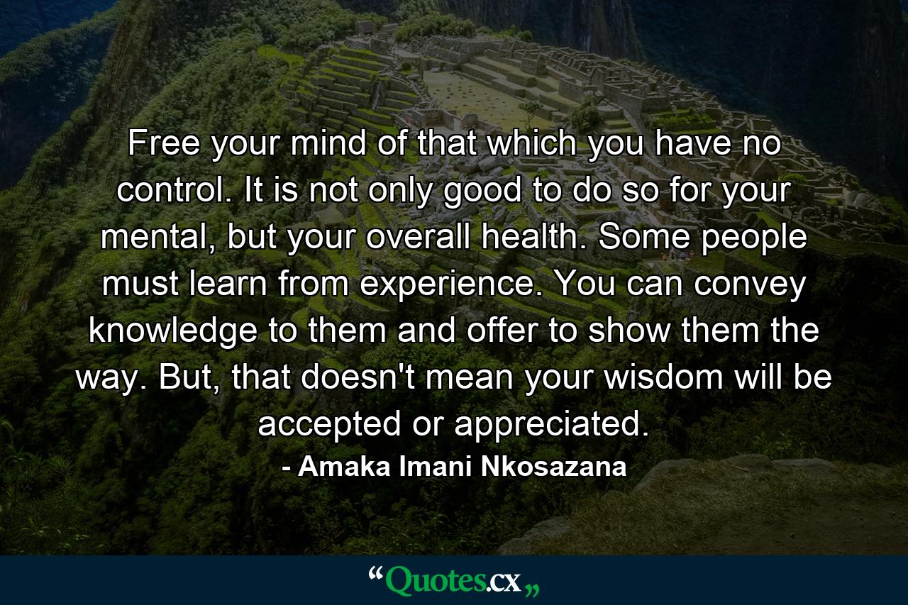 Free your mind of that which you have no control. It is not only good to do so for your mental, but your overall health. Some people must learn from experience. You can convey knowledge to them and offer to show them the way. But, that doesn't mean your wisdom will be accepted or appreciated. - Quote by Amaka Imani Nkosazana