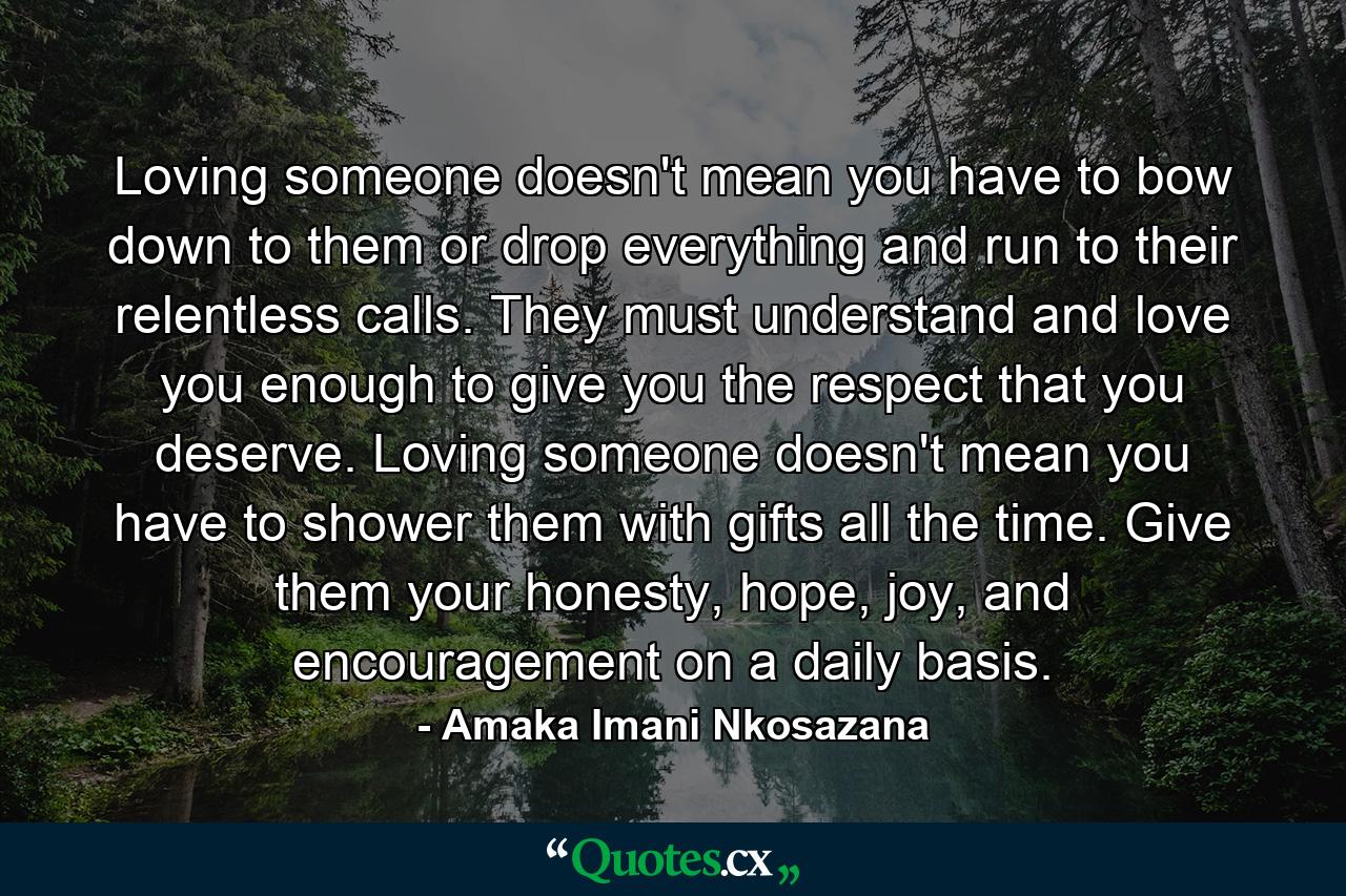 Loving someone doesn't mean you have to bow down to them or drop everything and run to their relentless calls. They must understand and love you enough to give you the respect that you deserve. Loving someone doesn't mean you have to shower them with gifts all the time. Give them your honesty, hope, joy, and encouragement on a daily basis. - Quote by Amaka Imani Nkosazana